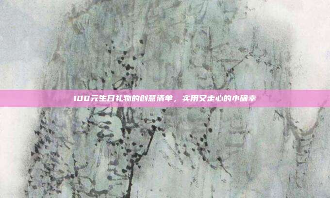 100元生日礼物的创意清单，实用又走心的小确幸