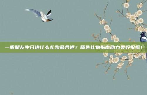 一般朋友生日送什么礼物最合适？精选礼物指南助力美好祝福！