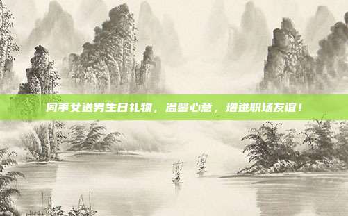 同事女送男生日礼物，温馨心意，增进职场友谊！
