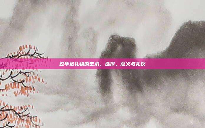 过年送礼物的艺术，选择、意义与礼仪
