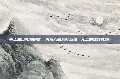 手工生日礼物创意，为亲人朋友打造独一无二的惊喜礼物！