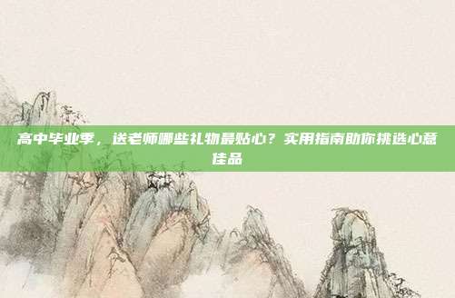 高中毕业季，送老师哪些礼物最贴心？实用指南助你挑选心意佳品