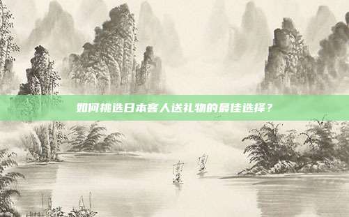 如何挑选日本客人送礼物的最佳选择？