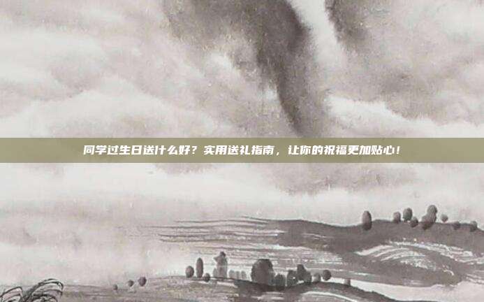 同学过生日送什么好？实用送礼指南，让你的祝福更加贴心！