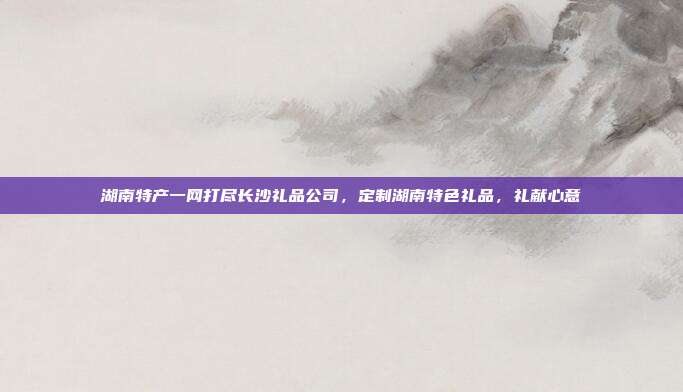 湖南特产一网打尽长沙礼品公司，定制湖南特色礼品，礼献心意