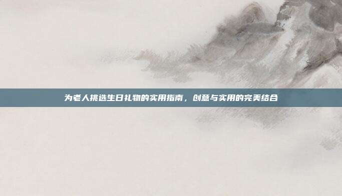 为老人挑选生日礼物的实用指南，创意与实用的完美结合