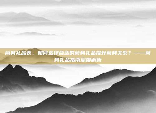 商务礼品表，如何选择合适的商务礼品提升商务关系？——商务礼品指南深度解析