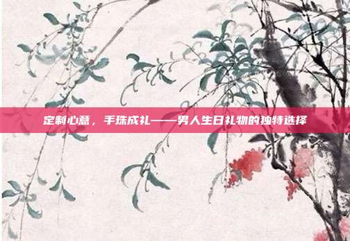定制心意，手珠成礼——男人生日礼物的独特选择
