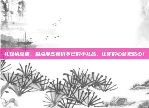 礼轻情意重，盘点那些畅销不已的小礼品，让你的心意更贴心！
