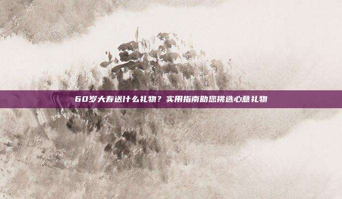 60岁大寿送什么礼物？实用指南助您挑选心意礼物