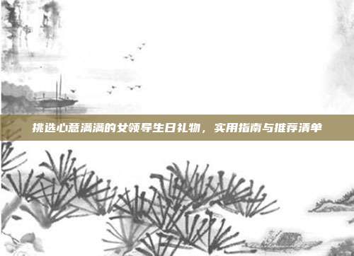 挑选心意满满的女领导生日礼物，实用指南与推荐清单