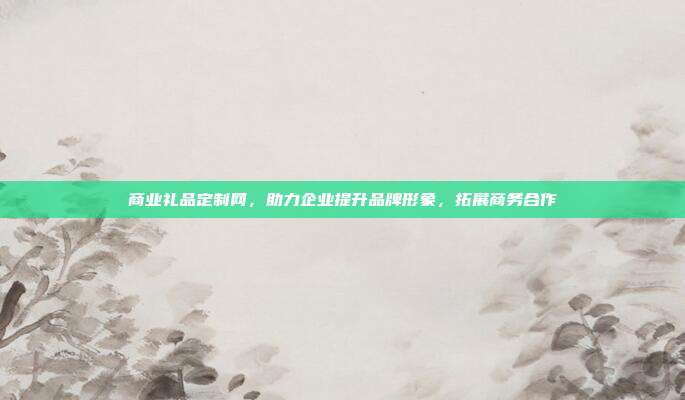 商业礼品定制网，助力企业提升品牌形象，拓展商务合作