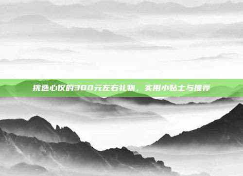 挑选心仪的300元左右礼物，实用小贴士与推荐
