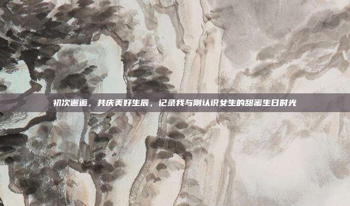 初次邂逅，共庆美好生辰，记录我与刚认识女生的甜蜜生日时光