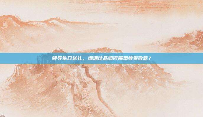 领导生日送礼，烟酒佳品如何展现尊贵敬意？