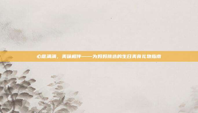 心意满满，美味相伴——为妈妈挑选的生日美食礼物指南