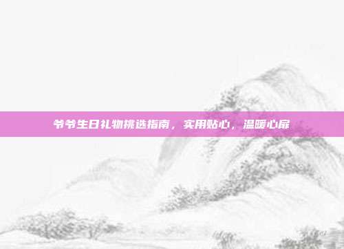 爷爷生日礼物挑选指南，实用贴心，温暖心扉