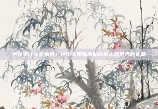 送孩子什么礼物好？这份实用指南助你挑出最适合的礼品