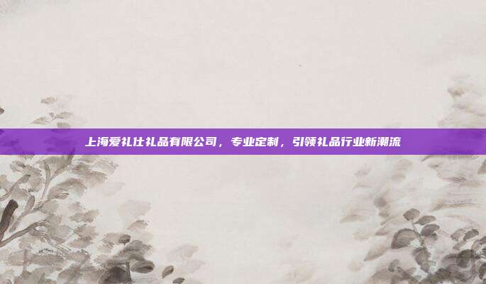 上海爱礼仕礼品有限公司，专业定制，引领礼品行业新潮流