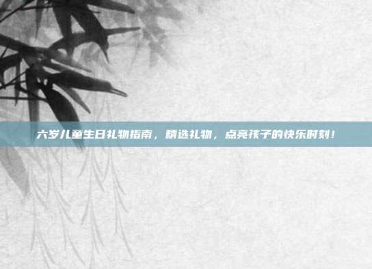 六岁儿童生日礼物指南，精选礼物，点亮孩子的快乐时刻！