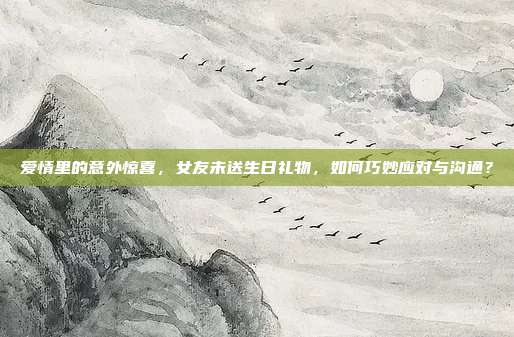 爱情里的意外惊喜，女友未送生日礼物，如何巧妙应对与沟通？