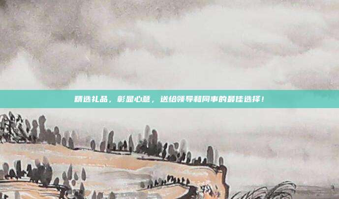 精选礼品，彰显心意，送给领导和同事的最佳选择！