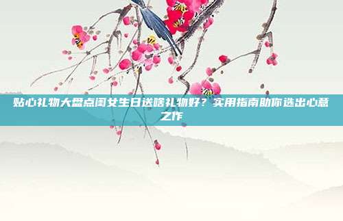 贴心礼物大盘点闺女生日送啥礼物好？实用指南助你选出心意之作