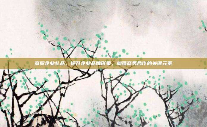 商贸企业礼品，提升企业品牌形象，加强商务合作的关键元素