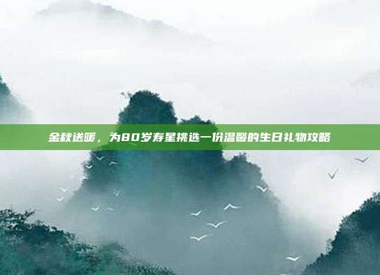 金秋送暖，为80岁寿星挑选一份温馨的生日礼物攻略