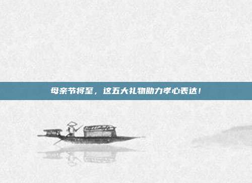母亲节将至，这五大礼物助力孝心表达！