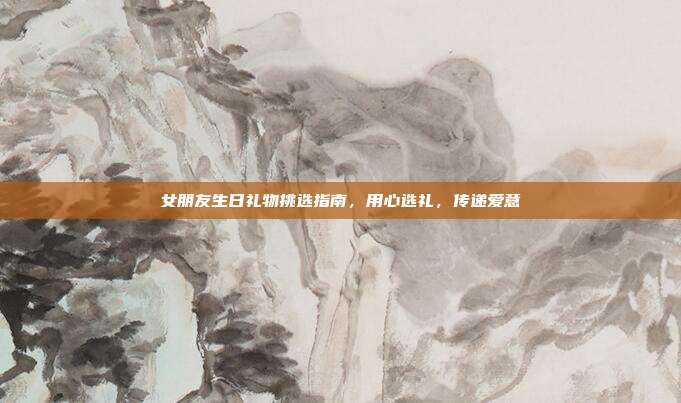 女朋友生日礼物挑选指南，用心选礼，传递爱意