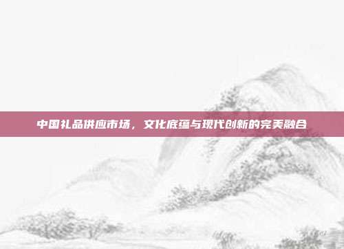中国礼品供应市场，文化底蕴与现代创新的完美融合