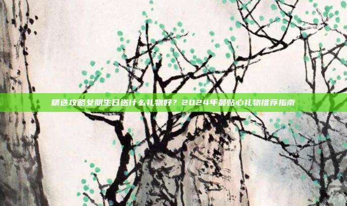 精选攻略女朋生日送什么礼物好？2024年最贴心礼物推荐指南