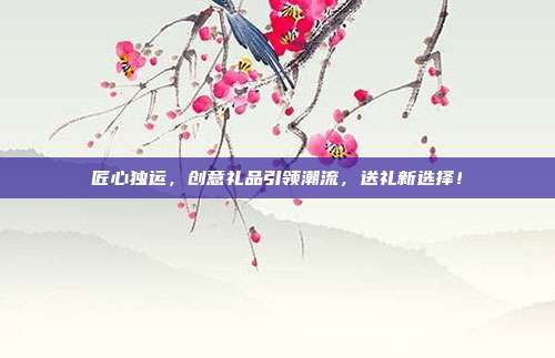 匠心独运，创意礼品引领潮流，送礼新选择！