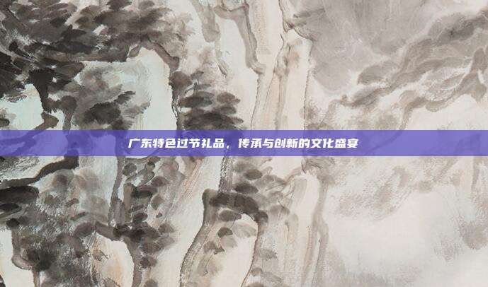 广东特色过节礼品，传承与创新的文化盛宴