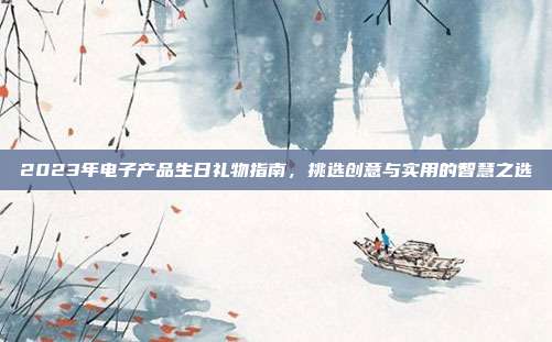 2023年电子产品生日礼物指南，挑选创意与实用的智慧之选