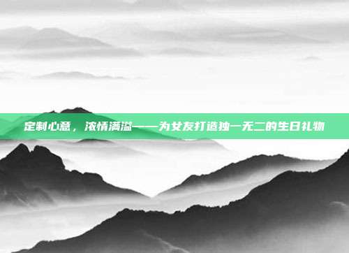定制心意，浓情满溢——为女友打造独一无二的生日礼物