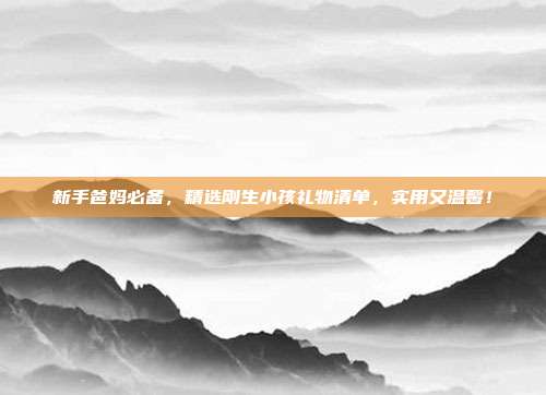 新手爸妈必备，精选刚生小孩礼物清单，实用又温馨！