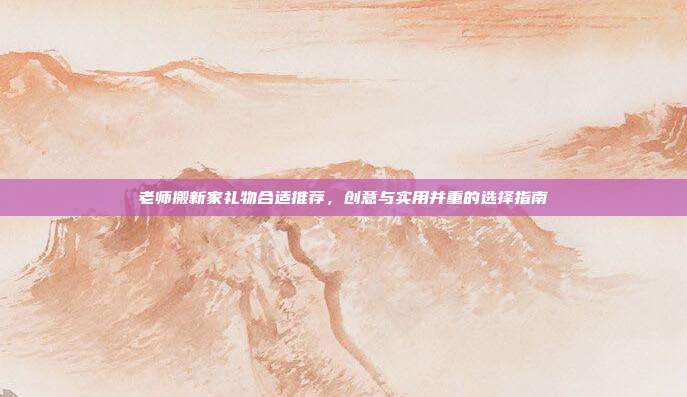 老师搬新家礼物合适推荐，创意与实用并重的选择指南