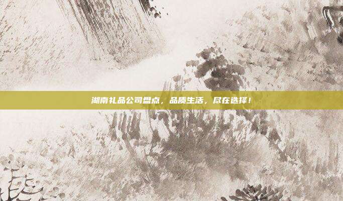 湖南礼品公司盘点，品质生活，尽在选择！