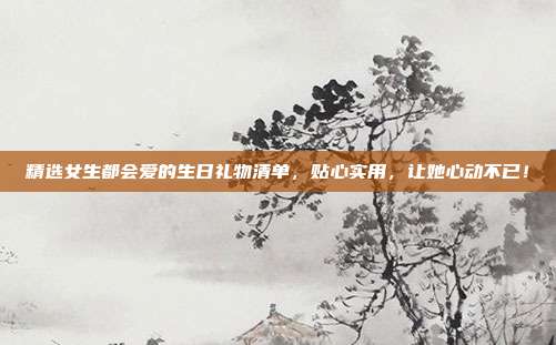 精选女生都会爱的生日礼物清单，贴心实用，让她心动不已！