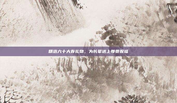 精选六十大寿礼物，为长辈送上尊贵祝福