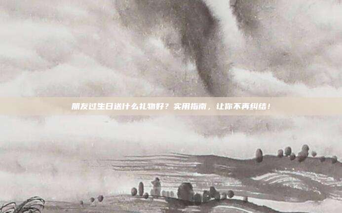 朋友过生日送什么礼物好？实用指南，让你不再纠结！