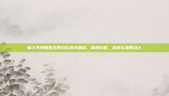 情人节特辑生日表白礼物大盘点，浪漫心意，选对礼物更动人