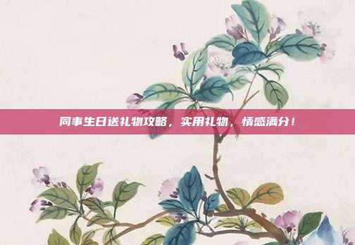 同事生日送礼物攻略，实用礼物，情感满分！