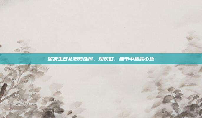 朋友生日礼物新选择，烟灰缸，细节中透露心意