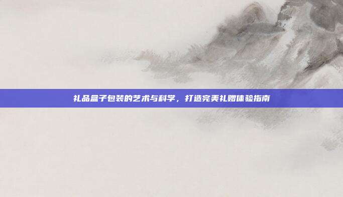 礼品盒子包装的艺术与科学，打造完美礼赠体验指南