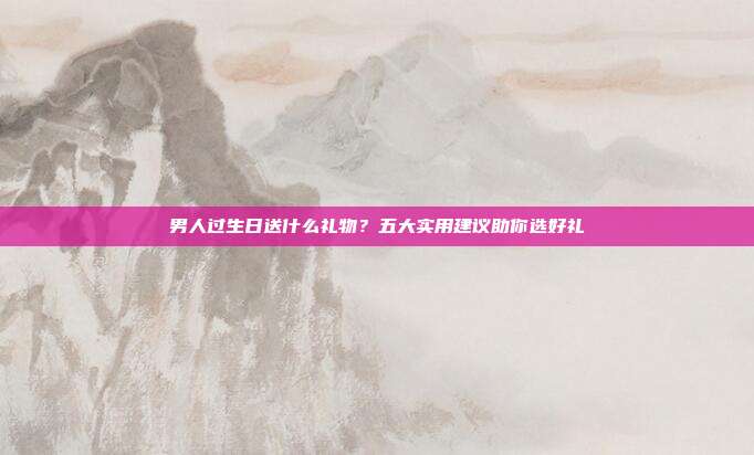 男人过生日送什么礼物？五大实用建议助你选好礼