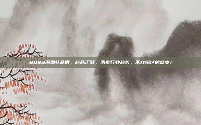 2023深圳礼品展，新品汇聚，洞察行业趋势，不容错过的盛宴！