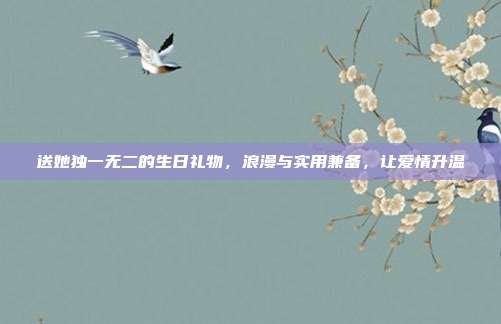 送她独一无二的生日礼物，浪漫与实用兼备，让爱情升温